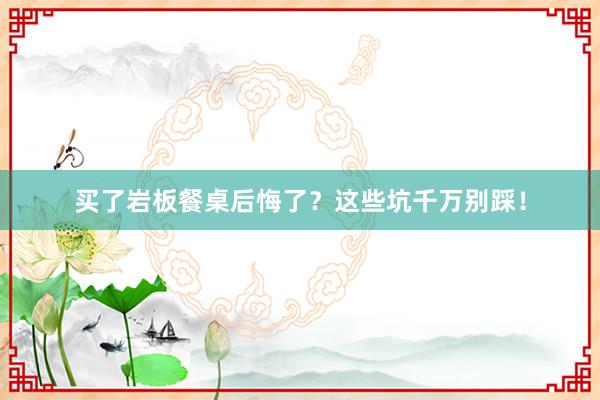 买了岩板餐桌后悔了？这些坑千万别踩！