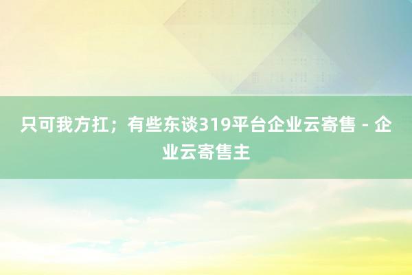 只可我方扛；有些东谈319平台企业云寄售 - 企业云寄售主